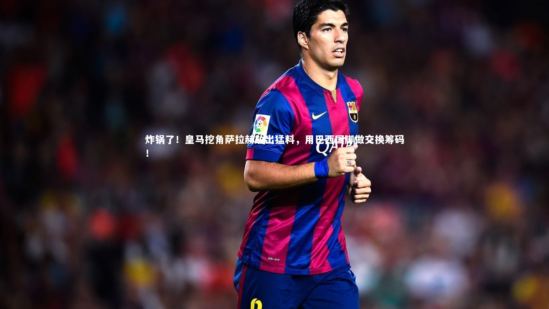 炸锅了!皇马挖角萨拉赫放出猛料,用巴西国脚做交换筹码!